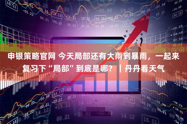 申银策略官网 今天局部还有大雨到暴雨，一起来复习下“局部”到底是哪？｜丹丹看天气