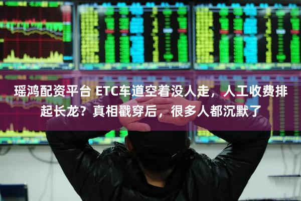 瑶鸿配资平台 ETC车道空着没人走，人工收费排起长龙？真相戳穿后，很多人都沉默了