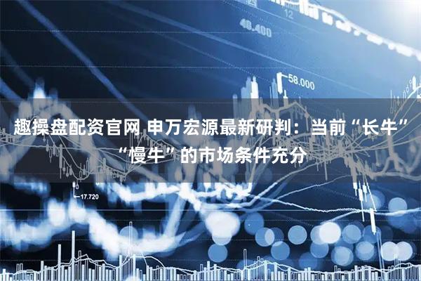 趣操盘配资官网 申万宏源最新研判：当前“长牛”“慢牛”的市场条件充分