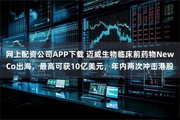 网上配资公司APP下载 迈威生物临床前药物NewCo出海，最高可获10亿美元，年内两次冲击港股