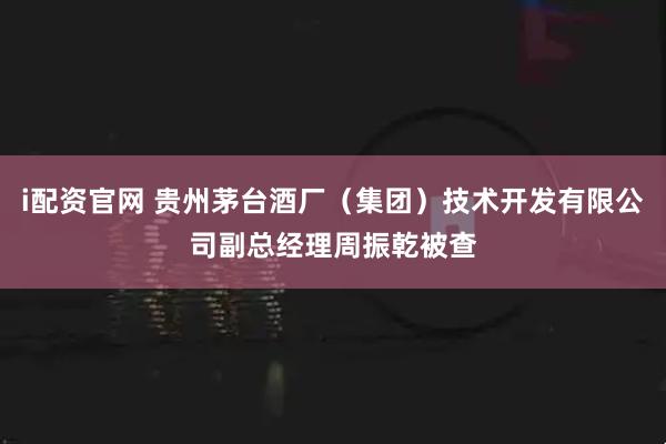 i配资官网 贵州茅台酒厂（集团）技术开发有限公司副总经理周振乾被查