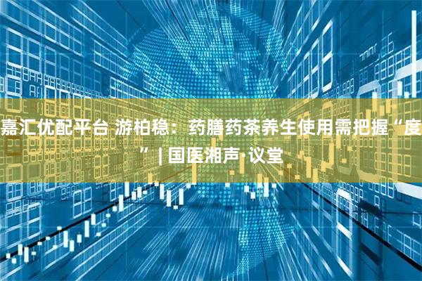 嘉汇优配平台 游柏稳：药膳药茶养生使用需把握“度” | 国医湘声·议堂