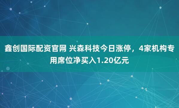 鑫创国际配资官网 兴森科技今日涨停，4家机构专用席位净买入1.20亿元