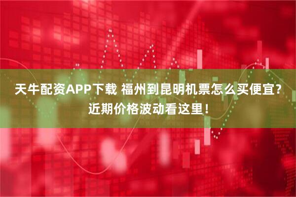 天牛配资APP下载 福州到昆明机票怎么买便宜？近期价格波动看这里！
