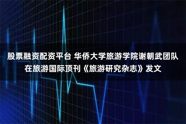 股票融资配资平台 华侨大学旅游学院谢朝武团队在旅游国际顶刊《旅游研究杂志》发文