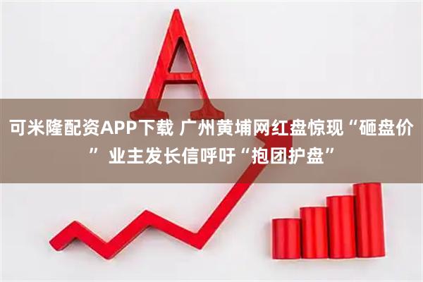 可米隆配资APP下载 广州黄埔网红盘惊现“砸盘价” 业主发长信呼吁“抱团护盘”