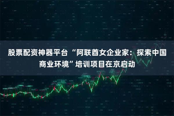 股票配资神器平台 “阿联酋女企业家：探索中国商业环境”培训项目在京启动