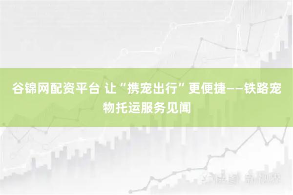 谷锦网配资平台 让“携宠出行”更便捷——铁路宠物托运服务见闻