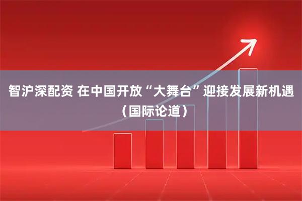 智沪深配资 在中国开放“大舞台”迎接发展新机遇（国际论道）