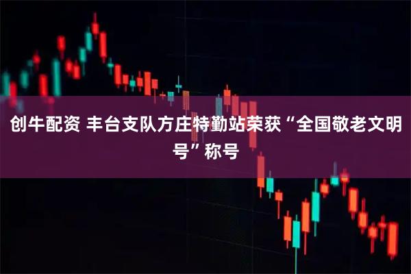 创牛配资 丰台支队方庄特勤站荣获“全国敬老文明号”称号