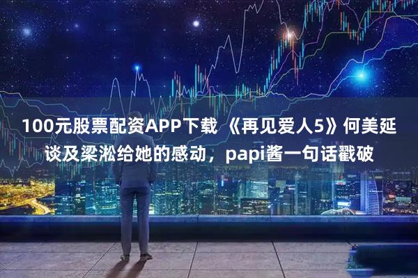 100元股票配资APP下载 《再见爱人5》何美延谈及梁淞给她的感动，papi酱一句话戳破