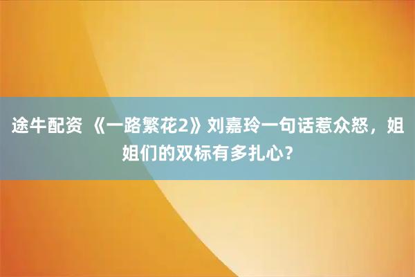 途牛配资 《一路繁花2》刘嘉玲一句话惹众怒，姐姐们的双标有多扎心？