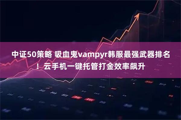 中证50策略 吸血鬼vampyr韩服最强武器排名！云手机一键托管打金效率飙升
