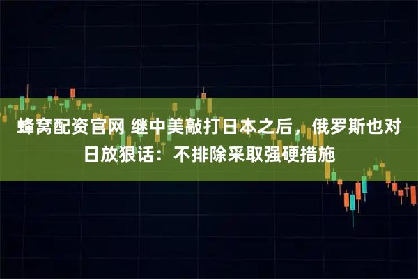蜂窝配资官网 继中美敲打日本之后，俄罗斯也对日放狠话：不排除采取强硬措施
