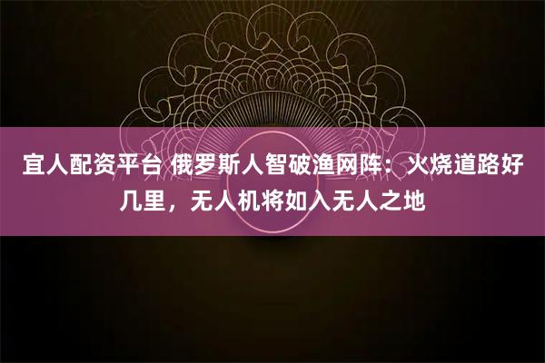 宜人配资平台 俄罗斯人智破渔网阵：火烧道路好几里，无人机将如入无人之地