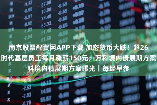 南京股票配资网APP下载 加密货币大跌！超26万人爆仓；宁德时代基层员工每月涨薪150元；万科境内债展期方案曝光丨每经早参