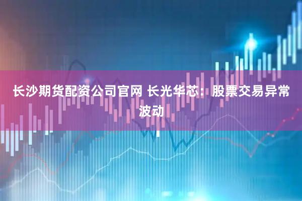 长沙期货配资公司官网 长光华芯：股票交易异常波动