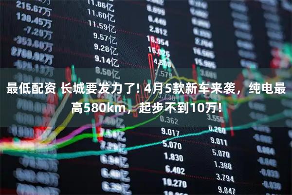 最低配资 长城要发力了! 4月5款新车来袭，纯电最高580km，起步不到10万!