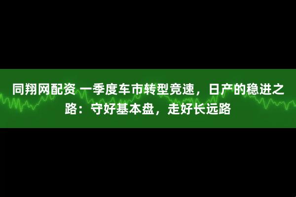 同翔网配资 一季度车市转型竞速，日产的稳进之路：守好基本盘，走好长远路