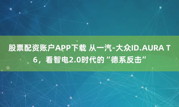 股票配资账户APP下载 从一汽-大众ID.AURA T6，看智电2.0时代的“德系反击”