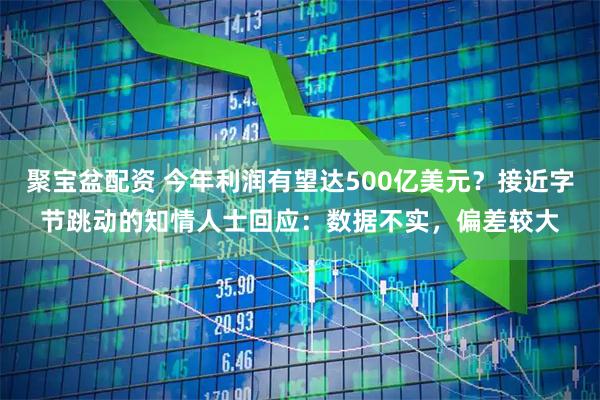 聚宝盆配资 今年利润有望达500亿美元？接近字节跳动的知情人士回应：数据不实，偏差较大