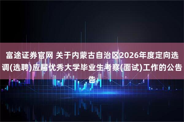 富途证券官网 关于内蒙古自治区2026年度定向选调(选聘)应届优秀大学毕业生考察(面试)工作的公告