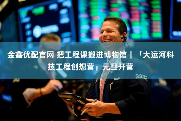 金鑫优配官网 把工程课搬进博物馆｜「大运河科技工程创想营」元旦开营