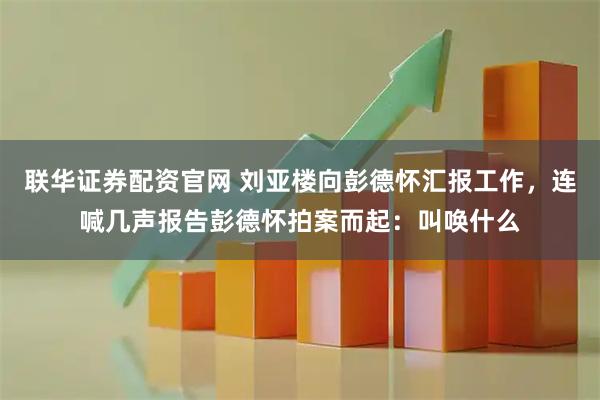 联华证券配资官网 刘亚楼向彭德怀汇报工作，连喊几声报告彭德怀拍案而起：叫唤什么