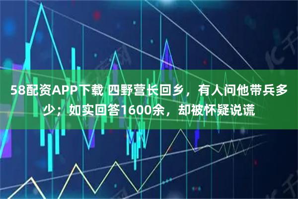 58配资APP下载 四野营长回乡，有人问他带兵多少；如实回答1600余，却被怀疑说谎