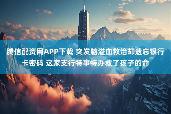 腾信配资网APP下载 突发脑溢血救治却遗忘银行卡密码 这家支行特事特办救了孩子的命