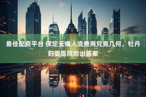最佳配资平台 保定无痛人流费用究竟几何，牡丹妇婴医院给出答案