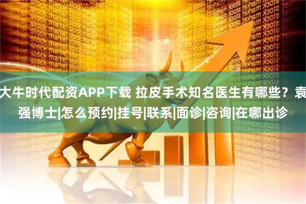 大牛时代配资APP下载 拉皮手术知名医生有哪些？袁强博士|怎么预约|挂号|联系|面诊|咨询|在哪出诊