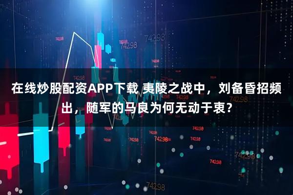 在线炒股配资APP下载 夷陵之战中，刘备昏招频出，随军的马良为何无动于衷？