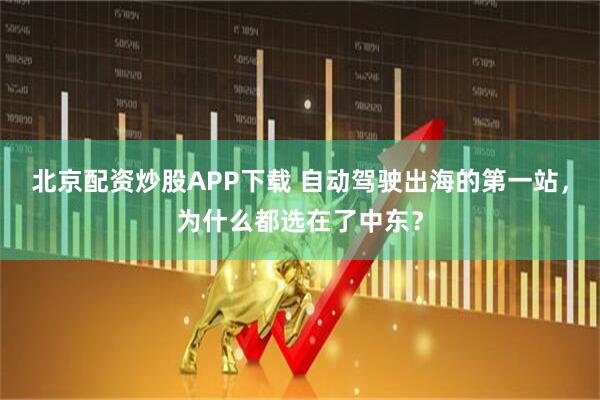 北京配资炒股APP下载 自动驾驶出海的第一站，为什么都选在了中东？
