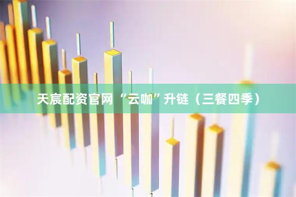 天宸配资官网 “云咖”升链（三餐四季）
