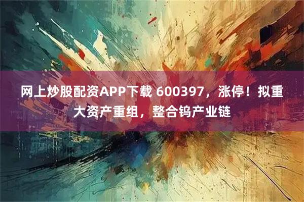 网上炒股配资APP下载 600397，涨停！拟重大资产重组，整合钨产业链
