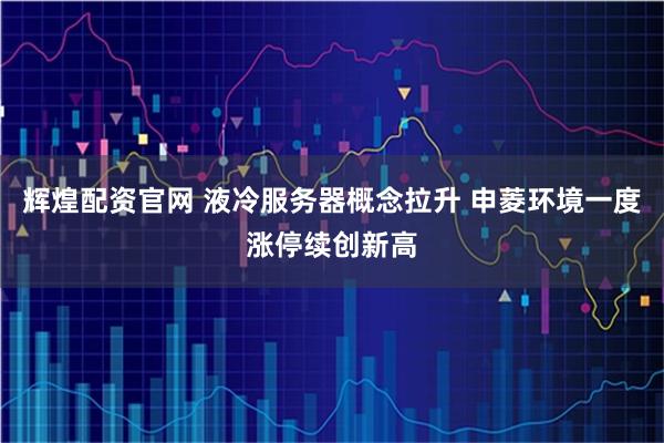 辉煌配资官网 液冷服务器概念拉升 申菱环境一度涨停续创新高