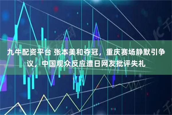九牛配资平台 张本美和夺冠，重庆赛场静默引争议，中国观众反应遭日网友批评失礼