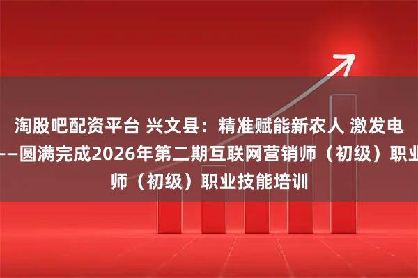 淘股吧配资平台 兴文县：精准赋能新农人 激发电商新动能——圆满完成2026年第二期互联网营销师（初级）职业技能培训